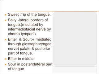  Sweet :Tip of the tongue.
 Salty:-lateral borders of
tongue.(mediated by
intermediofacial nerve by
chorda tympani)
 Bitter & Sour:-( mediated
through glossopharyngeal
nerve) palate & posterior
part of tongue.
 Bitter in middle
 Sour in posterolateral part
of tongue.
 