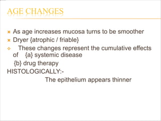 AGE CHANGES
 As age increases mucosa turns to be smoother
 Dryer {atrophic / friable}
 These changes represent the cumulative effects
of {a} systemic disease
{b} drug therapy
HISTOLOGICALLY:-
The epithelium appears thinner
 