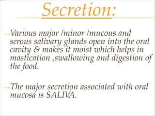 Secretion:
→Various major /minor /mucous and
serous salivary glands open into the oral
cavity & makes it moist which helps in
mastication ,swallowing and digestion of
the food.
→The major secretion associated with oral
mucosa is SALIVA.
 