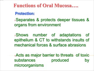 Functions of Oral Mucosa….
Protection:
Separates & protects deeper tissues &
organs from environment
Shows number of adaptations of
epithelium & CT to withstands insults of
mechanical forces & surface abrasions
Acts as major barrier to threats of toxic
substances produced by
microorganisms
 