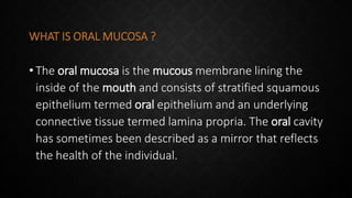 WHAT IS ORAL MUCOSA ?
• The oral mucosa is the mucous membrane lining the
inside of the mouth and consists of stratified squamous
epithelium termed oral epithelium and an underlying
connective tissue termed lamina propria. The oral cavity
has sometimes been described as a mirror that reflects
the health of the individual.
 