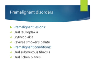Premalignant disorders
 Premalignant lesions:
 Oral leukoplakia
 Erythroplakia
 Reverse smoker’s palate
 Premalignant conditions:
 Oral submucous fibrosis
 Oral lichen planus
 