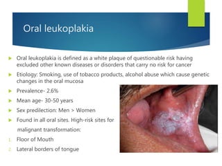 Oral leukoplakia
 Oral leukoplakia is defined as a white plaque of questionable risk having
excluded other known diseases or disorders that carry no risk for cancer
 Etiology: Smoking, use of tobacco products, alcohol abuse which cause genetic
changes in the oral mucosa
 Prevalence- 2.6%
 Mean age- 30-50 years
 Sex predilection: Men > Women
 Found in all oral sites. High-risk sites for
malignant transformation:
1. Floor of Mouth
2. Lateral borders of tongue
 
