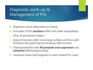 Diagnostic work-up &
Management of PVL
 Diagnosis mainly dependent on biopsy
 Principles of PVL excisions differ from other leukoplakias:
1. Clear all peripheral margins
2. Areas of excision often cover large surfaces and thus split-
thickness skin graft may be necessary after excision
 Chemoprevention with fluconazole oral suspension and
selenium(100microgram daily)
 Literature shows bad prognosis in laser treated PVL cases
 