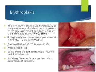 Erythroplakia
 The term erythroplakia is used analogously to
designate lesions of oral mucosa that present
as red areas and cannot be diagnosed as any
other definable lesions (WHO, 1994)
 Rare premalignant lesion with a prevalence of
0.09% (Acc. to Shafer & Waldron)
 Age predilection: 6th-7th decades of life
 Male: Female - 1:1
 Site: Common in soft palate, buccal mucosa
and floor-of-mouth
 Aetiology: Same as those associated with
squamous cell carcinoma
 