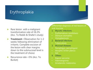 Erythroplakia
 Rare lesion with a malignant
transformation rate of 26.3%
(Acc. To Reddi & Shafer’s study)
 Treatment : Observation for 1-2
weeks following elimination of
irritants. Complete excision of
the lesion with clear margins
down to the submucosal level is
the treatment of choice
 Recurrence rate <5% (Acc. To
Burket)
Differential diagnosis of red lesions of
oral mucosa:
1. Mycotic infections
• Erythematous candidiasis
• Denture stomatitis
• Histoplasmosis
2. Bacterial infections
• Tuberculosis
3. Mucosal diseases
• Pemphigus, pemphigoid
• Atrophic lichen planus
• SLE
4. Others
• Kaposi sarcoma
• Haemangioma
• Amelanotic melanoma
 
