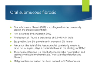 Oral submucous fibrosis
 Oral submucous fibrosis (OSF) is a collagen disorder commonly
seen in the Indian subcontinent
 First described by Schwartz in 1952
 Pindborg et al. found a prevalence of 0.2~0.5% in India
 Sex predilection: 5% prevalence in women & 2% in men
 Areca nut (the fruit of the Areca catechu) commonly known as
betel nut or supari, plays a crucial dual role in the etiology of OSMF
 The attendant trismus is a result of juxtaepithelial hyalinization and
secondary muscle involvement (i.e., muscular degeneration and
fibrosis)
 Malignant transformation has been noticed in 3-7.6% of cases
 