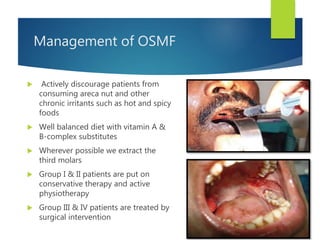 Management of OSMF
 Actively discourage patients from
consuming areca nut and other
chronic irritants such as hot and spicy
foods
 Well balanced diet with vitamin A &
B-complex substitutes
 Wherever possible we extract the
third molars
 Group I & II patients are put on
conservative therapy and active
physiotherapy
 Group III & IV patients are treated by
surgical intervention
 