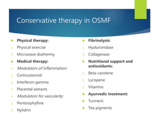 Conservative therapy in OSMF
 Physical therapy:
1. Physical exercise
2. Microwave diathermy
 Medical therapy:
 Modulators of inflammation:
1. Corticosteroid
2. Interferon gamma
3. Placental extracts
 Modulators for vascularity:
1. Pentoxiphylline
2. Nylidrin
 Fibrinolysis:
1. Hyaluronidase
2. Collagenase
 Nutritional support and
antioxidants:
1. Beta-carotene
2. Lycopene
3. Vitamins
 Ayurvedic treatment:
 Turmeric
 Tea pigments
 