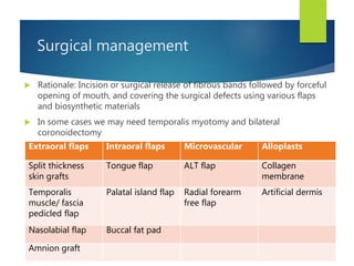 Surgical management
 Rationale: Incision or surgical release of fibrous bands followed by forceful
opening of mouth, and covering the surgical defects using various flaps
and biosynthetic materials
 In some cases we may need temporalis myotomy and bilateral
coronoidectomy
Extraoral flaps Intraoral flaps Microvascular Alloplasts
Split thickness
skin grafts
Tongue flap ALT flap Collagen
membrane
Temporalis
muscle/ fascia
pedicled flap
Palatal island flap Radial forearm
free flap
Artificial dermis
Nasolabial flap Buccal fat pad
Amnion graft
 
