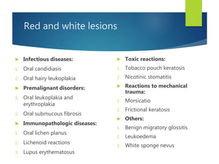 Red and white lesions
 Infectious diseases:
1. Oral candidiasis
2. Oral hairy leukoplakia
 Premalignant disorders:
1. Oral leukoplakia and
erythroplakia
2. Oral submucous fibrosis
 Immunopathologic diseases:
1. Oral lichen planus
2. Lichenoid reactions
3. Lupus erythematosus
 Toxic reactions:
1. Tobacco pouch keratosis
2. Nicotinic stomatitis
 Reactions to mechanical
trauma:
1. Morsicatio
2. Frictional keratosis
 Others:
1. Benign migratory glossitis
2. Leukoedema
3. White sponge nevus
 