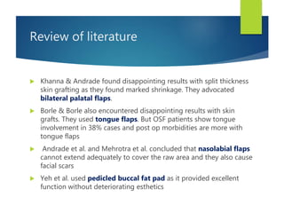 Review of literature
 Khanna & Andrade found disappointing results with split thickness
skin grafting as they found marked shrinkage. They advocated
bilateral palatal flaps.
 Borle & Borle also encountered disappointing results with skin
grafts. They used tongue flaps. But OSF patients show tongue
involvement in 38% cases and post op morbidities are more with
tongue flaps
 Andrade et al. and Mehrotra et al. concluded that nasolabial flaps
cannot extend adequately to cover the raw area and they also cause
facial scars
 Yeh et al. used pedicled buccal fat pad as it provided excellent
function without deteriorating esthetics
 