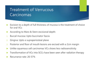 Treatment of Verrucous
Carcinomas
 Excision to a depth of full thickness of mucosa is the treatment of choice
for oral VCs
 According to Marx & Stern excisional depth:
1. Buccal mucosa: Upto buccinator fascia
2. Gingiva: Upto a supraperiosteal plane
3. Posterior and floor of mouth lesions are excised with a 2cm margin
 Unlike squamous cell carcinomas VCs shows less radiosensitivity
 Transformation of VCs into SCCs have been seen after radiation therapy
 Recurrance rate: 26-57%
 