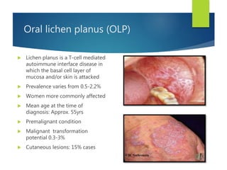 Oral lichen planus (OLP)
 Lichen planus is a T-cell mediated
autoimmune interface disease in
which the basal cell layer of
mucosa and/or skin is attacked
 Prevalence varies from 0.5-2.2%
 Women more commonly affected
 Mean age at the time of
diagnosis: Approx. 55yrs
 Premalignant condition
 Malignant transformation
potential 0.3-3%
 Cutaneous lesions: 15% cases
 