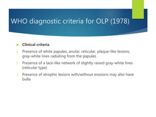 WHO diagnostic criteria for OLP (1978)
 Clinical criteria
1. Presence of white papules, anular, reticular, plaque-like lesions,
gray-white lines radiating from the papules
2. Presence of a lace-like network of slightly raised gray-white lines
(reticular type)
3. Presence of atrophic lesions with/without erosions may also have
bulla
 