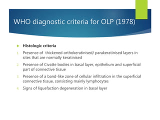 WHO diagnostic criteria for OLP (1978)
 Histologic criteria
1. Presence of thickened orthokeratinised/ parakeratinised layers in
sites that are normally keratinised
2. Presence of Civatte bodies in basal layer, epithelium and superficial
part of connective tissue
3. Presence of a band-like zone of cellular infiltration in the superficial
connective tissue, consisting mainly lymphocytes
4. Signs of liquefaction degeneration in basal layer
 