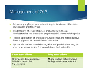 Management of OLP
 Reticular and plaque forms do not require treatment other than
reassurance and follow-up
 Milder forms of erosive type are managed with topical
corticosteroids like clobetasol propionate/1% triamcinolone paste
 Topical application of cyclosporine, tacrolimus and retinoids have
been suggested as second-line of treatment
 Systematic corticosteroid therapy with oral prednisolone may be
used in extensive cases. But steroids have their side-effects
Short-term effects Long term effects
Hypertension, hyperglycaemia,
infections, peptic ulcer,
hypernatremia
Muscle wasting, delayed wound
healing, osteoporosis, cataracts
 