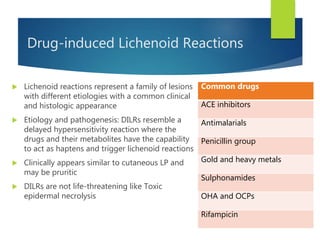 Drug-induced Lichenoid Reactions
 Lichenoid reactions represent a family of lesions
with different etiologies with a common clinical
and histologic appearance
 Etiology and pathogenesis: DILRs resemble a
delayed hypersensitivity reaction where the
drugs and their metabolites have the capability
to act as haptens and trigger lichenoid reactions
 Clinically appears similar to cutaneous LP and
may be pruritic
 DILRs are not life-threatening like Toxic
epidermal necrolysis
Common drugs
ACE inhibitors
Antimalarials
Penicillin group
Gold and heavy metals
Sulphonamides
OHA and OCPs
Rifampicin
 