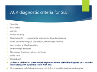 ACR diagnostic criteria for SLE
1. Serositis
2. Oral ulcers
3. Arthritis
4. Photosensitivity
5. Blood disorders- Lymphopenia, leukopenia, thrombocytopenia
6. Renal disorders- 0.5g/2h protonectin, cellular casts in urine
7. Anti-nuclear antibody positivity
8. Immunologic disorders
9. Neurologic disorders- seizure, psychosis
10. Malar rash
11. Discoid rash
 At least 4 of these 11 criteria must be present before definitive diagnosis of SLE can be
made along with a positive serum ANA test
 Oral ulcers are red shallow ulcers commonly found in palate and marginal gingiva
 