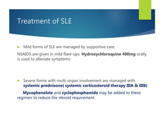Treatment of SLE
 Mild forms of SLE are managed by supportive care.
NSAIDS are given in mild flare-ups. Hydroxychloroquine 400mg orally
is used to alleviate symptoms
 Severe forms with multi-organ involvement are managed with
systemic prednisone( systemic corticosteroid therapy IIIA & IIIB)
Mycophenolate and cyclophosphamide may be added to these
regimen to reduce the steroid requirement.
 