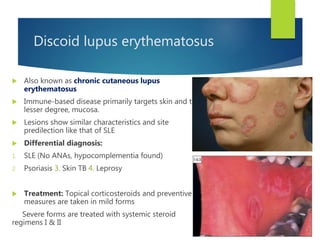 Discoid lupus erythematosus
 Also known as chronic cutaneous lupus
erythematosus
 Immune-based disease primarily targets skin and to
lesser degree, mucosa.
 Lesions show similar characteristics and site
predilection like that of SLE
 Differential diagnosis:
1. SLE (No ANAs, hypocomplementia found)
2. Psoriasis 3. Skin TB 4. Leprosy
 Treatment: Topical corticosteroids and preventive
measures are taken in mild forms
Severe forms are treated with systemic steroid
regimens I & II
 