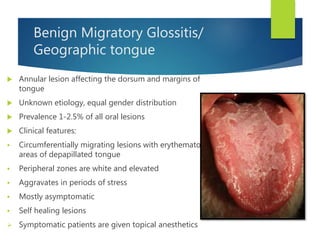 Benign Migratory Glossitis/
Geographic tongue
 Annular lesion affecting the dorsum and margins of
tongue
 Unknown etiology, equal gender distribution
 Prevalence 1-2.5% of all oral lesions
 Clinical features:
 Circumferentially migrating lesions with erythematous
areas of depapillated tongue
 Peripheral zones are white and elevated
 Aggravates in periods of stress
 Mostly asymptomatic
 Self healing lesions
 Symptomatic patients are given topical anesthetics
 
