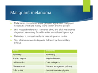 Malignant melanoma
 Melanomas comprise of a rare group of aggressive, malignant
neoplasms which are mainly found in skin of white people
 Oral mucosal melanomas comprise of 0.2-8% of all melanomas
diagnosed, commonly found in males more than 45 years age
 Metastasis is predominantly via haematogenous routes
 Site: Most common site is palate followed by the maxillary
gingiva
Nevus Melanoma
Symmetry Asymmetry
Borders regular Irregular borders
Uniform color Color variegation
Diameter static Diameter enlargement (>6mm)
Color stable Evolution to darker pigment
 