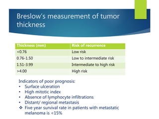 Breslow’s measurement of tumor
thickness
Thickness (mm) Risk of recurrence
<0.76 Low risk
0.76-1.50 Low to intermediate risk
1.51-3.99 Intermediate to high risk
>4.00 High risk
Indicators of poor prognosis:
• Surface ulceration
• High mitotic index
• Absence of lymphocyte infiltrations
• Distant/ regional metastasis
 Five year survival rate in patients with metastatic
melanoma is <15%
 