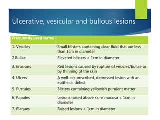 Ulcerative, vesicular and bullous lesions
Frequently used terms
1. Vesicles Small blisters containing clear fluid that are less
than 1cm in diameter
2.Bullae Elevated blisters > 1cm in diameter
3. Erosions Red lesions caused by rupture of vesicles/bullae or
by thinning of the skin
4. Ulcers A well-circumscribed, depressed lesion with an
epithelial defect
5. Pustules Blisters containing yellowish purulent matter
6. Papules Lesions raised above skin/ mucosa < 1cm in
diameter
7. Plaques Raised lesions > 1cm in diameter
 
