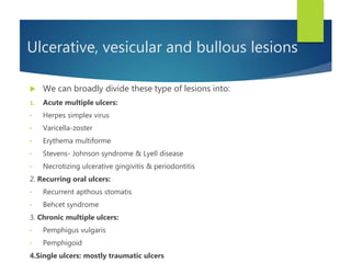  We can broadly divide these type of lesions into:
1. Acute multiple ulcers:
• Herpes simplex virus
• Varicella-zoster
• Erythema multiforme
• Stevens- Johnson syndrome & Lyell disease
• Necrotizing ulcerative gingivitis & periodontitis
2. Recurring oral ulcers:
• Recurrent apthous stomatis
• Behcet syndrome
3. Chronic multiple ulcers:
• Pemphigus vulgaris
• Pemphigoid
4.Single ulcers: mostly traumatic ulcers
Ulcerative, vesicular and bullous lesions
 