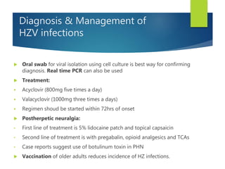 Diagnosis & Management of
HZV infections
 Oral swab for viral isolation using cell culture is best way for confirming
diagnosis. Real time PCR can also be used
 Treatment:
 Acyclovir (800mg five times a day)
 Valacyclovir (1000mg three times a days)
 Regimen shoud be started within 72hrs of onset
 Postherpetic neuralgia:
• First line of treatment is 5% lidocaine patch and topical capsaicin
• Second line of treatment is with pregabalin, opioid analgesics and TCAs
• Case reports suggest use of botulinum toxin in PHN
 Vaccination of older adults reduces incidence of HZ infections.
 