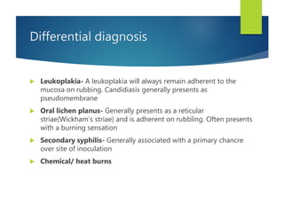 Differential diagnosis
 Leukoplakia- A leukoplakia will always remain adherent to the
mucosa on rubbing. Candidiasis generally presents as
pseudomembrane
 Oral lichen planus- Generally presents as a reticular
striae(Wickham’s striae) and is adherent on rubbling. Often presents
with a burning sensation
 Secondary syphilis- Generally associated with a primary chancre
over site of inoculation
 Chemical/ heat burns
 
