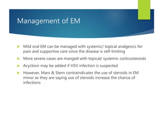 Management of EM
 Mild oral EM can be managed with systemic/ topical analgesics for
pain and supportive care since the disease is self-limiting
 More severe cases are manged with topical/ systemic corticosteroids
 Acyclovir may be added if HSV infection is suspected
 However, Marx & Stern contraindicates the use of steroids in EM
minor as they are saying use of steroids increase the chance of
infections
 