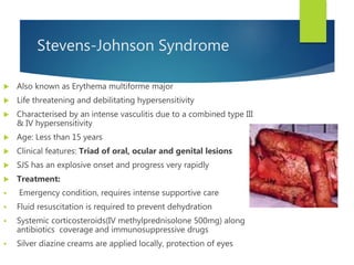 Stevens-Johnson Syndrome
 Also known as Erythema multiforme major
 Life threatening and debilitating hypersensitivity
 Characterised by an intense vasculitis due to a combined type III
& IV hypersensitivity
 Age: Less than 15 years
 Clinical features: Triad of oral, ocular and genital lesions
 SJS has an explosive onset and progress very rapidly
 Treatment:
 Emergency condition, requires intense supportive care
 Fluid resuscitation is required to prevent dehydration
 Systemic corticosteroids(IV methylprednisolone 500mg) along
antibiotics coverage and immunosuppressive drugs
 Silver diazine creams are applied locally, protection of eyes
 