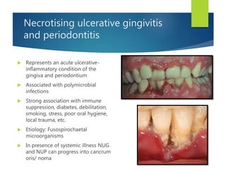 Necrotising ulcerative gingivitis
and periodontitis
 Represents an acute ulcerative-
inflammatory condition of the
gingiva and periodontium
 Associated with polymicrobial
infections
 Strong association with immune
suppression, diabetes, debilitation,
smoking, stress, poor oral hygiene,
local trauma, etc.
 Etiology: Fusospirochaetal
microorganisms
 In presence of systemic illness NUG
and NUP can progress into cancrum
oris/ noma
 