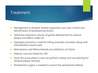 Treatment
 Management is directed toward supportive care, pain control and
identification of predisposing factors.
 Definitive treatment consists of gentle debridement to remove
plaque and debris under LA.
 Hydrogen peroxide is used for killing anaerobic microbes along with
chlorhexidine mouth wash.
 Beta lactams and Metronidazole are antibiotics of choice
 Patients must be tested for HIV
 Once the acute phase is over we perform scaling and root planing for
residual plaque removal.
 Periodontal surgery is needed to correct the periodontal defects.
 