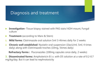 Diagnosis and treatment
 Investigation- Tissue biopsy stained with PAS stain/ KOH mount, Fungal
culture
 Treatment-(according to Marx & Stern)
1. Mild forms: Clotrimazole oral solution 5ml 3-4times daily for 2 weeks
2. Chronic well established: Nystatin oral suspension (1lacU/ml, 5ml, 4 times
daily) along with Clotrimazole troches (10mg, 5times daily)
Refractory forms : Fluconazoles (100mg capsules once daily, 2 weeks)
3. Disseminated forms: Amphotericin B i.v. with D5 solution at a rate of 0.2-0.7
mg/kg/day. But it can lead to nephrotoxicity
 