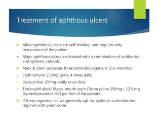 Treatment of aphthous ulcers
 Minor aphthous ulcers are self-limiting and requires only
reassurance of the patient.
 Major aphthous ulcers are treated with a combination of antibiotics
and systemic steroids.
 Marx & Stern proposes three antibiotic regimens (2-6 months):
1. Erythromycin 250mg orally 4 times daily
2. Doxycycline 100mg orally once daily
3. Tetranydril elixir/ Magic mouth wash (Tetracycline 250mg+ 12.5 mg
Diphenhydramine HCl per 5ml of Kaopectate
 If these regimens fail we generally opt for systemic corticosteroid
regimen with prednisone.
 