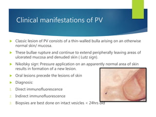 Clinical manifestations of PV
 Classic lesion of PV consists of a thin-walled bulla arising on an otherwise
normal skin/ mucosa.
 These bullae rupture and continue to extend peripherally leaving areas of
ulcerated mucosa and denuded skin ( Lutz sign).
 Nikolsky sign: Pressure application on an apparently normal area of skin
results in formation of a new lesion.
 Oral lesions precede the lesions of skin
 Diagnosis:
1. Direct immunofluorescence
2. Indirect immunofluorescence
3. Biopsies are best done on intact vesicles < 24hrs old
 