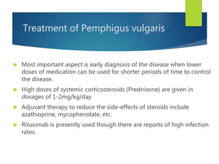 Treatment of Pemphigus vulgaris
 Most important aspect is early diagnosis of the disease when lower
doses of medication can be used for shorter periods of time to control
the disease.
 High doses of systemic corticosteroids (Prednisone) are given in
dosages of 1-2mg/kg/day
 Adjuvant therapy to reduce the side-effects of steroids include
azathioprine, mycophenolate, etc.
 Rituximab is presently used though there are reports of high infection
rates.
 