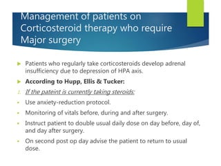Management of patients on
Corticosteroid therapy who require
Major surgery
 Patients who regularly take corticosteroids develop adrenal
insufficiency due to depression of HPA axis.
 According to Hupp, Ellis & Tucker:
1. If the pateint is currently taking steroids:
 Use anxiety-reduction protocol.
 Monitoring of vitals before, during and after surgery.
 Instruct patient to double usual daily dose on day before, day of,
and day after surgery.
 On second post op day advise the patient to return to usual
dose.
 