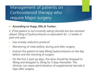 Management of patients on
Corticosteroid therapy who
require Major surgery
 According to Hupp, Ellis & Tucker:
2. If the patient is not currently taking steroids but has received
atleast 20mg of hydrocortisone or equivalent for >2 weeks in
past one year,
 Use anxiety-reduction protocol
 Monitoring of vitals before, during and after surgery.
 Instruct the patient to take 60mg hydrocortisone on the day
before and the morning of surgery
 On the first 2 post op days, the dose should be dropped to
40mg and dropped to 20mg for 3 days thereafter. The
clinician can cease administration of supplemental steroids 6
days after surgery.
 