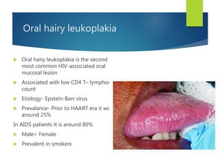 Oral hairy leukoplakia
 Oral hairy leukoplakia is the second
most common HIV-associated oral
mucosal lesion
 Associated with low CD4 T– lymphocyte
count
 Etiology- Epstein-Barr virus
 Prevalance- Prior to HAART era it was
around 25%
In AIDS patients it is around 80%
 Male> Female
 Prevalent in smokers
 