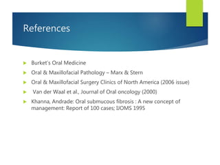References
 Burket’s Oral Medicine
 Oral & Maxillofacial Pathology – Marx & Stern
 Oral & Maxillofacial Surgery Clinics of North America (2006 issue)
 Van der Waal et al., Journal of Oral oncology (2000)
 Khanna, Andrade: Oral submucous fibrosis : A new concept of
management: Report of 100 cases; IJOMS 1995
 