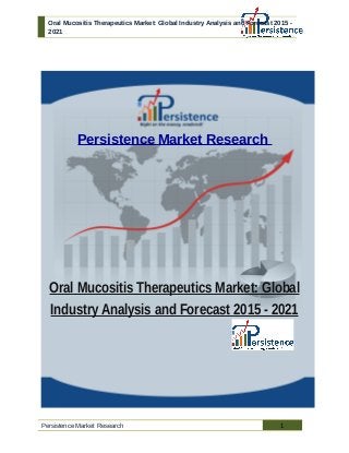 Oral Mucositis Therapeutics Market: Global Industry Analysis and Forecast 2015 -
2021
Persistence Market Research
Oral Mucositis Therapeutics Market: Global
Industry Analysis and Forecast 2015 - 2021
Persistence Market Research 1
 