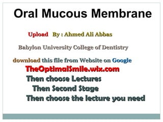 Oral Mucous Membrane
UploadUpload By : Ahmed Ali AbbasBy : Ahmed Ali Abbas
Babylon University College of DentistryBabylon University College of Dentistry
downloaddownload this file from Website onthis file from Website on GoogleGoogle
TheOptimalSmile.wix.comTheOptimalSmile.wix.com
Then choose LecturesThen choose Lectures
Then Second StageThen Second Stage
Then choose the lecture you needThen choose the lecture you need
 