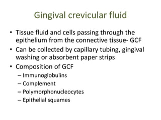 Gingival crevicular fluid
• Tissue fluid and cells passing through the
epithelium from the connective tissue- GCF
• Can be collected by capillary tubing, gingival
washing or absorbent paper strips
• Composition of GCF
– Immunoglobulins
– Complement
– Polymorphonucleocytes
– Epithelial squames
 