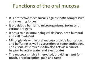Functions of the oral mucosa
• It is protective mechanically against both compressive
and shearing forces
• It provides a barrier to microorganisms, toxins and
various antigens
• It has a role in immunological defense, both humoral
and cell mediated
• Minor glands within oral mucosa provide lubrication
and buffering as well as secretion of some antibodies.
The viscoelastic mucous film also acts as a barrier,
helping to retain water and electrolytes
• The mucosa is richly innervated, providing input for
touch, proprioception, pain and taste
 