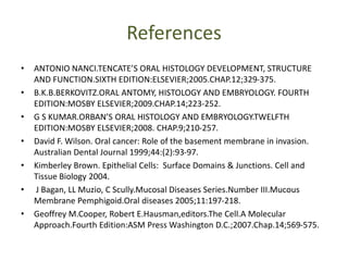 References
• ANTONIO NANCI.TENCATE’S ORAL HISTOLOGY DEVELOPMENT, STRUCTURE
AND FUNCTION.SIXTH EDITION:ELSEVIER;2005.CHAP.12;329-375.
• B.K.B.BERKOVITZ.ORAL ANTOMY, HISTOLOGY AND EMBRYOLOGY. FOURTH
EDITION:MOSBY ELSEVIER;2009.CHAP.14;223-252.
• G S KUMAR.ORBAN’S ORAL HISTOLOGY AND EMBRYOLOGY.TWELFTH
EDITION:MOSBY ELSEVIER;2008. CHAP.9;210-257.
• David F. Wilson. Oral cancer: Role of the basement membrane in invasion.
Australian Dental Journal 1999;44:(2):93-97.
• Kimberley Brown. Epithelial Cells: Surface Domains & Junctions. Cell and
Tissue Biology 2004.
• J Bagan, LL Muzio, C Scully.Mucosal Diseases Series.Number III.Mucous
Membrane Pemphigoid.Oral diseases 2005;11:197-218.
• Geoffrey M.Cooper, Robert E.Hausman,editors.The Cell.A Molecular
Approach.Fourth Edition:ASM Press Washington D.C.;2007.Chap.14;569-575.
 