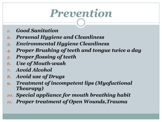 Prevention
1. Good Sanitation
2. Personal Hygiene and Cleanliness
3. Environmental Hygiene Cleanliness
4. Proper Brushing of teeth and tongue twice a day
5. Proper flossing of teeth
6. Use of Mouth-wash
7. Avoid Alcohol
8. Avoid use of Drugs
9. Treatment of incompetent lips (Myofuctional
Thearapy)
10. Special appliance for mouth breathing habit
11. Proper treatment of Open Wounds,Trauma
 